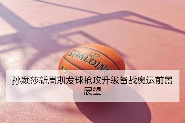 孙颖莎新周期发球抢攻升级备战奥运前景展望